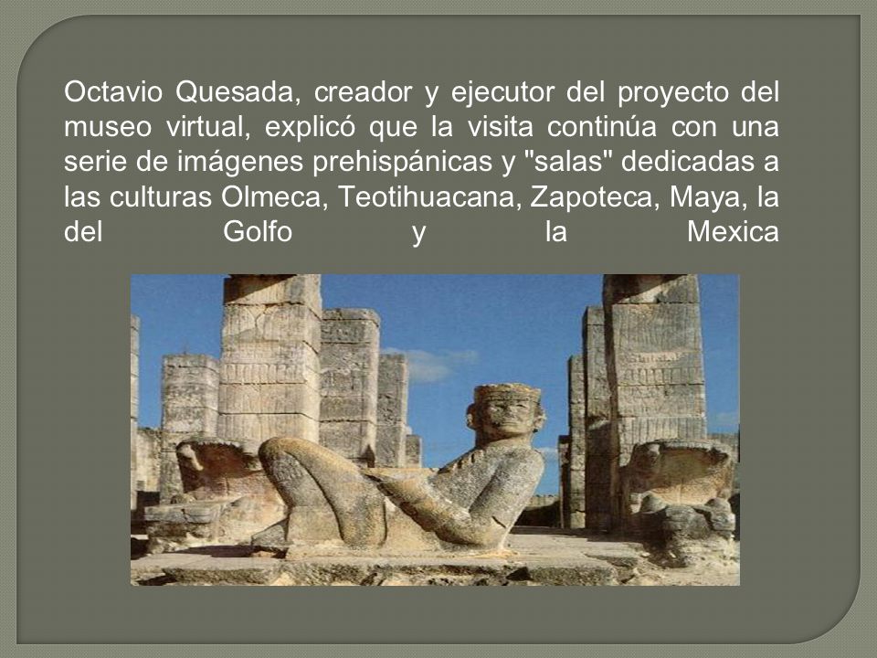 Octavio Quesada, creador y ejecutor del proyecto del museo virtual, explicó que la visita continúa con una serie de imágenes prehispánicas y salas dedicadas a las culturas Olmeca, Teotihuacana, Zapoteca, Maya, la del Golfo y la Mexica