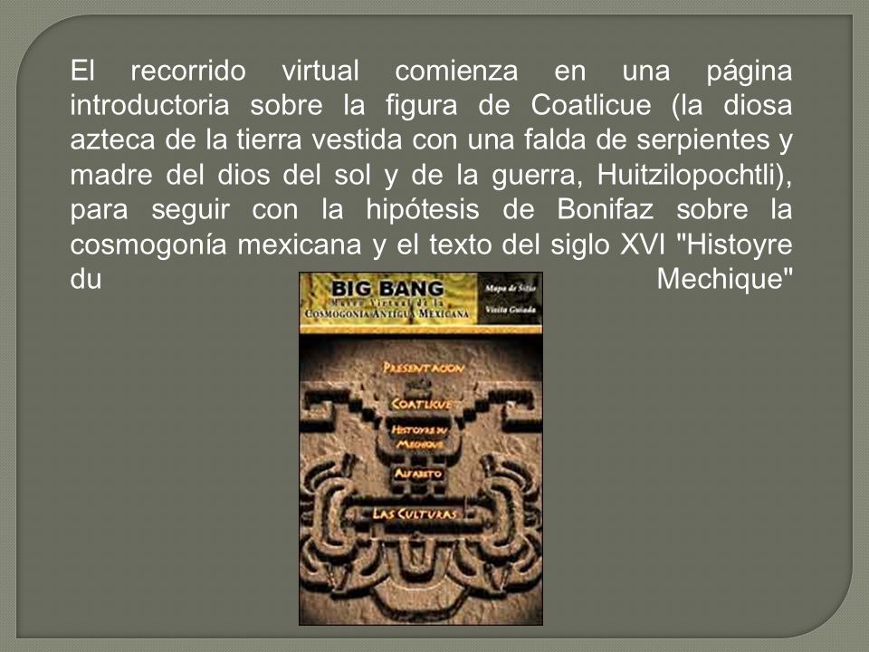 El recorrido virtual comienza en una página introductoria sobre la figura de Coatlicue (la diosa azteca de la tierra vestida con una falda de serpientes y madre del dios del sol y de la guerra, Huitzilopochtli), para seguir con la hipótesis de Bonifaz sobre la cosmogonía mexicana y el texto del siglo XVI Histoyre du Mechique