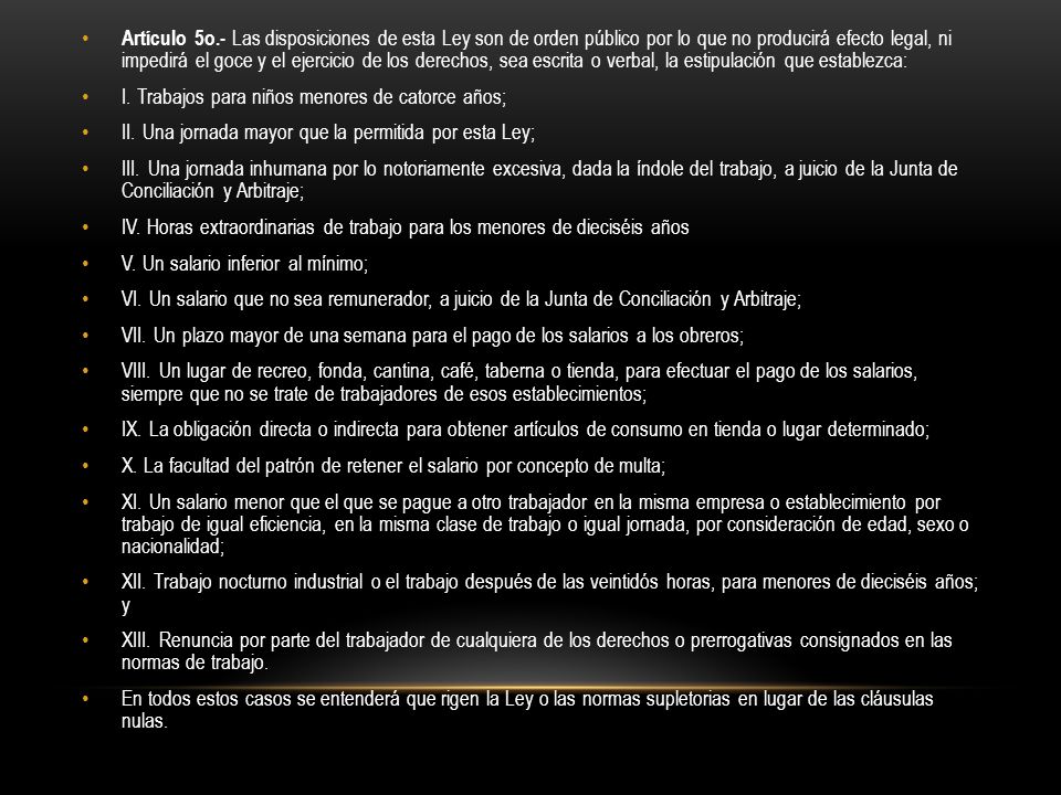 Artículo 5o.- Las disposiciones de esta Ley son de orden público por lo que no producirá efecto legal, ni impedirá el goce y el ejercicio de los derechos, sea escrita o verbal, la estipulación que establezca: