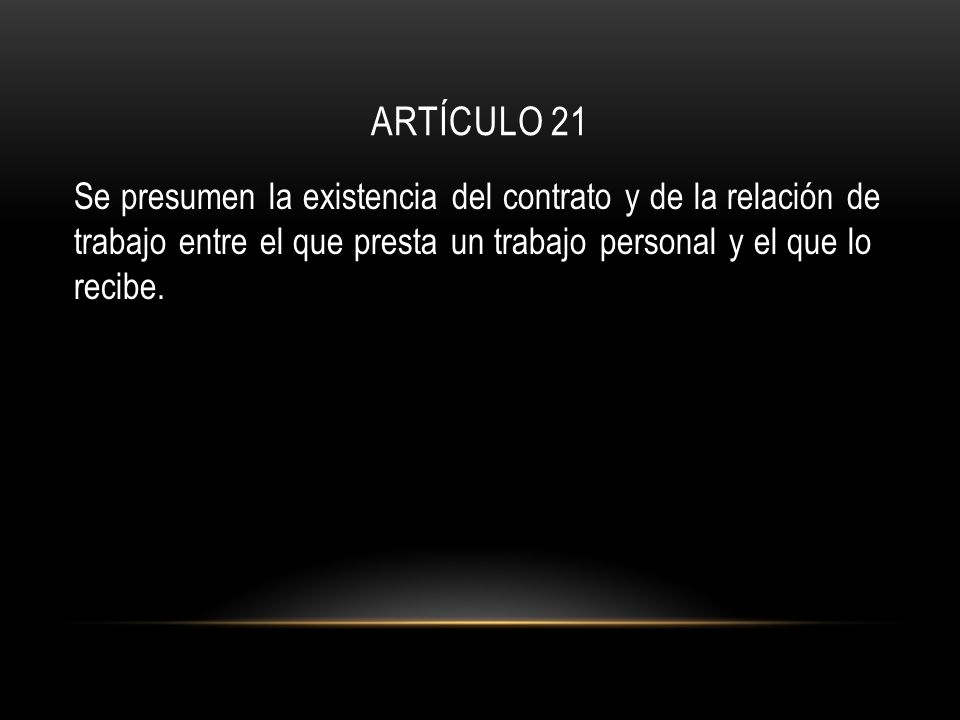 ARTÍCULO 21 Se presumen la existencia del contrato y de la relación de trabajo entre el que presta un trabajo personal y el que lo recibe.