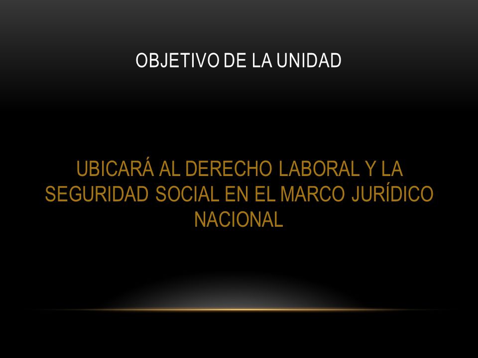 Objetivo de la unidad UBICARÁ AL DERECHO LABORAL Y LA SEGURIDAD SOCIAL EN EL MARCO JURÍDICO NACIONAL.