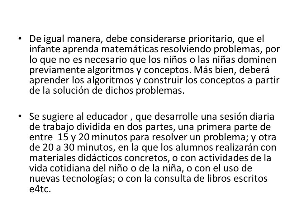 De igual manera, debe considerarse prioritario, que el infante aprenda matemáticas resolviendo problemas, por lo que no es necesario que los niños o las niñas dominen previamente algoritmos y conceptos. Más bien, deberá aprender los algoritmos y construir los conceptos a partir de la solución de dichos problemas.