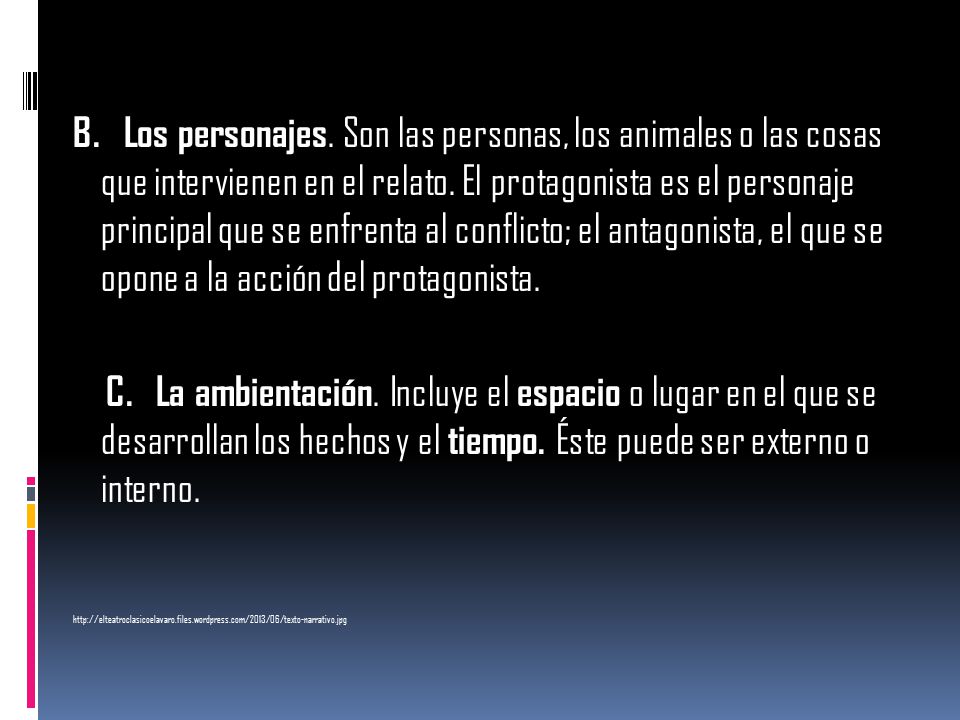 B. Los personajes. Son las personas, los animales o las cosas que intervienen en el relato. El protagonista es el personaje principal que se enfrenta al conflicto; el antagonista, el que se opone a la acción del protagonista.
