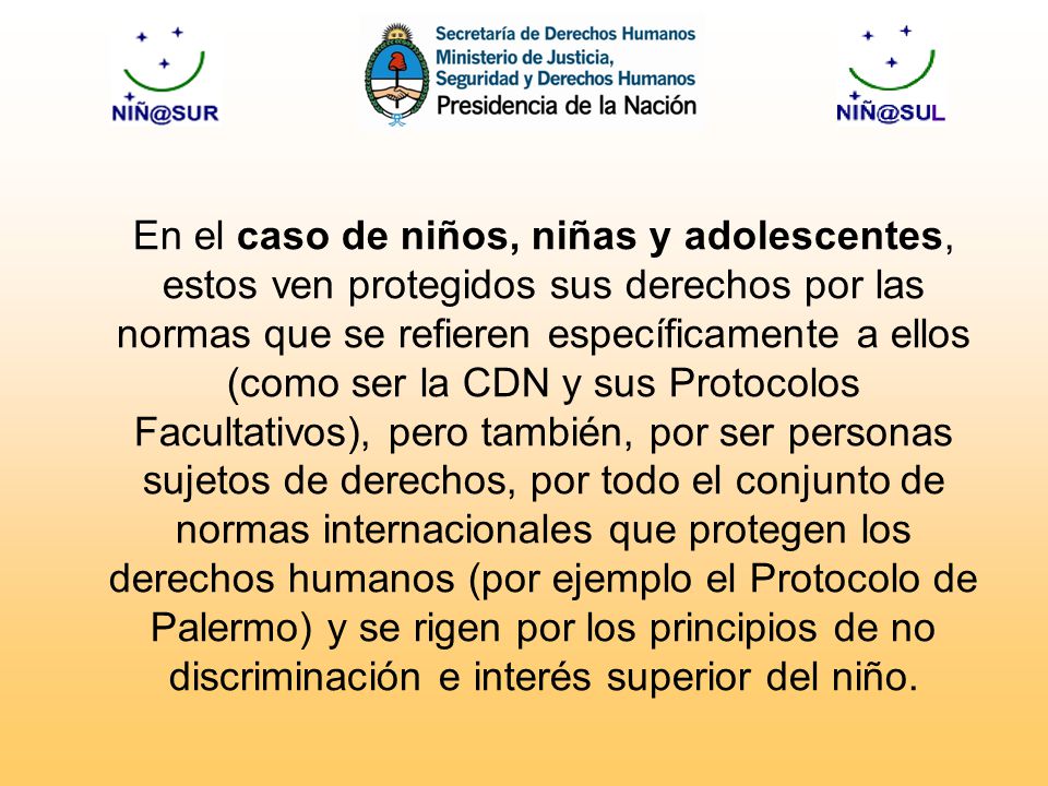 En el caso de niños, niñas y adolescentes, estos ven protegidos sus derechos por las normas que se refieren específicamente a ellos (como ser la CDN y sus Protocolos Facultativos), pero también, por ser personas sujetos de derechos, por todo el conjunto de normas internacionales que protegen los derechos humanos (por ejemplo el Protocolo de Palermo) y se rigen por los principios de no discriminación e interés superior del niño.