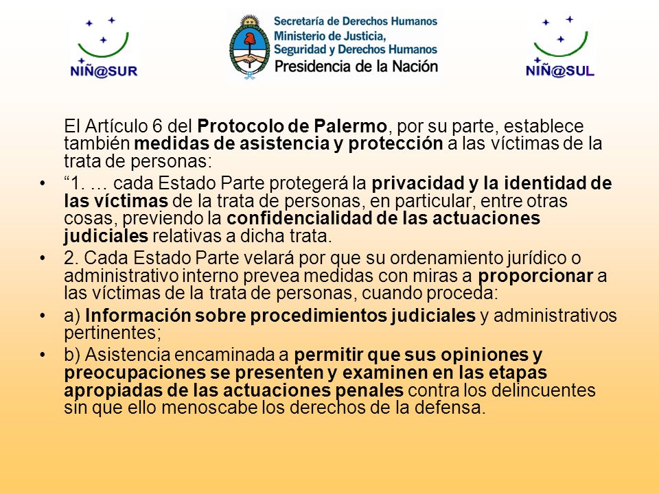 El Artículo 6 del Protocolo de Palermo, por su parte, establece también medidas de asistencia y protección a las víctimas de la trata de personas: