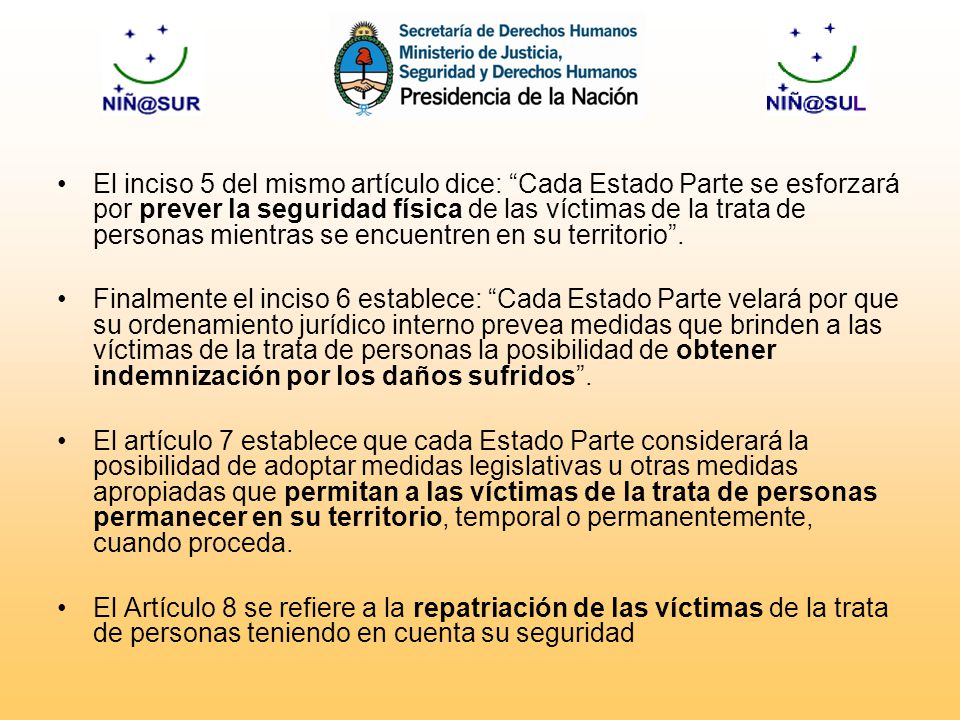 El inciso 5 del mismo artículo dice: Cada Estado Parte se esforzará por prever la seguridad física de las víctimas de la trata de personas mientras se encuentren en su territorio .