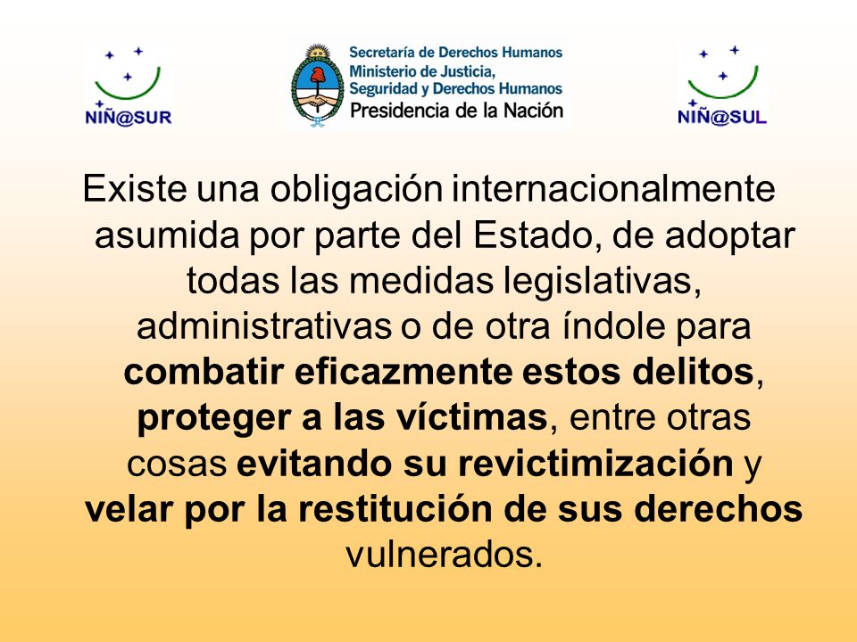Existe una obligación internacionalmente asumida por parte del Estado, de adoptar todas las medidas legislativas, administrativas o de otra índole para combatir eficazmente estos delitos, proteger a las víctimas, entre otras cosas evitando su revictimización y velar por la restitución de sus derechos vulnerados.