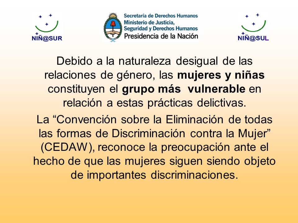 Debido a la naturaleza desigual de las relaciones de género, las mujeres y niñas constituyen el grupo más vulnerable en relación a estas prácticas delictivas.
