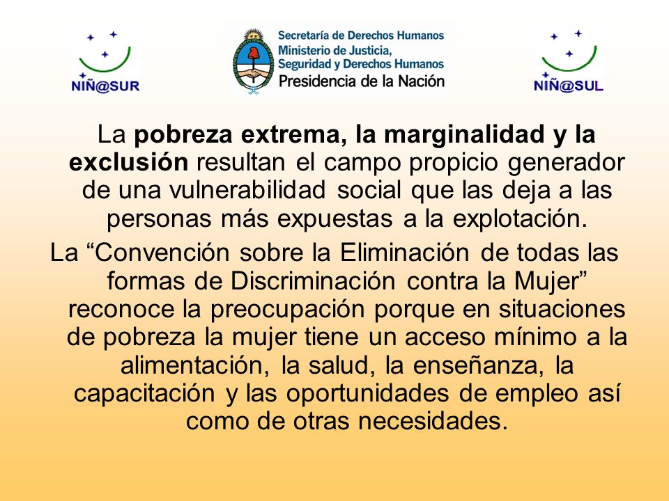 La pobreza extrema, la marginalidad y la exclusión resultan el campo propicio generador de una vulnerabilidad social que las deja a las personas más expuestas a la explotación.