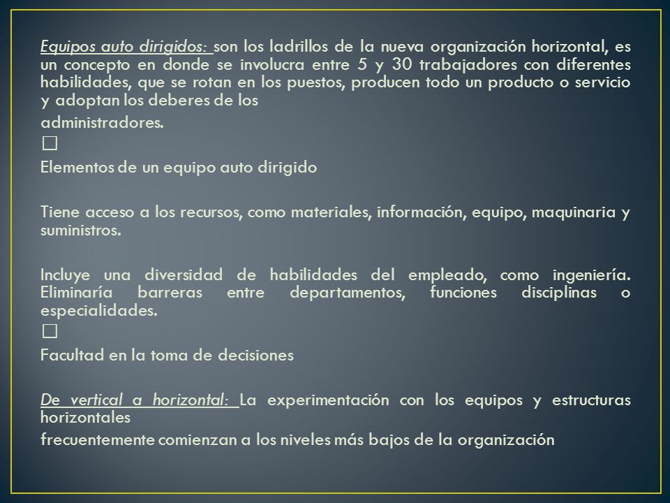 Equipos auto dirigidos: son los ladrillos de la nueva organización horizontal, es un concepto en donde se involucra entre 5 y 30 trabajadores con diferentes habilidades, que se rotan en los puestos, producen todo un producto o servicio y adoptan los deberes de los