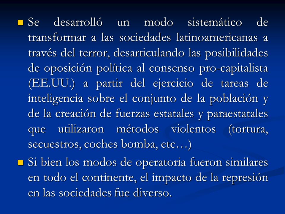 Se desarrolló un modo sistemático de transformar a las sociedades latinoamericanas a través del terror, desarticulando las posibilidades de oposición política al consenso pro-capitalista (EE.UU.) a partir del ejercicio de tareas de inteligencia sobre el conjunto de la población y de la creación de fuerzas estatales y paraestatales que utilizaron métodos violentos (tortura, secuestros, coches bomba, etc…)