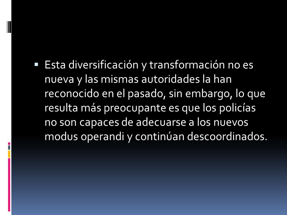 Esta diversificación y transformación no es nueva y las mismas autoridades la han reconocido en el pasado, sin embargo, lo que resulta más preocupante es que los policías no son capaces de adecuarse a los nuevos modus operandi y continúan descoordinados.