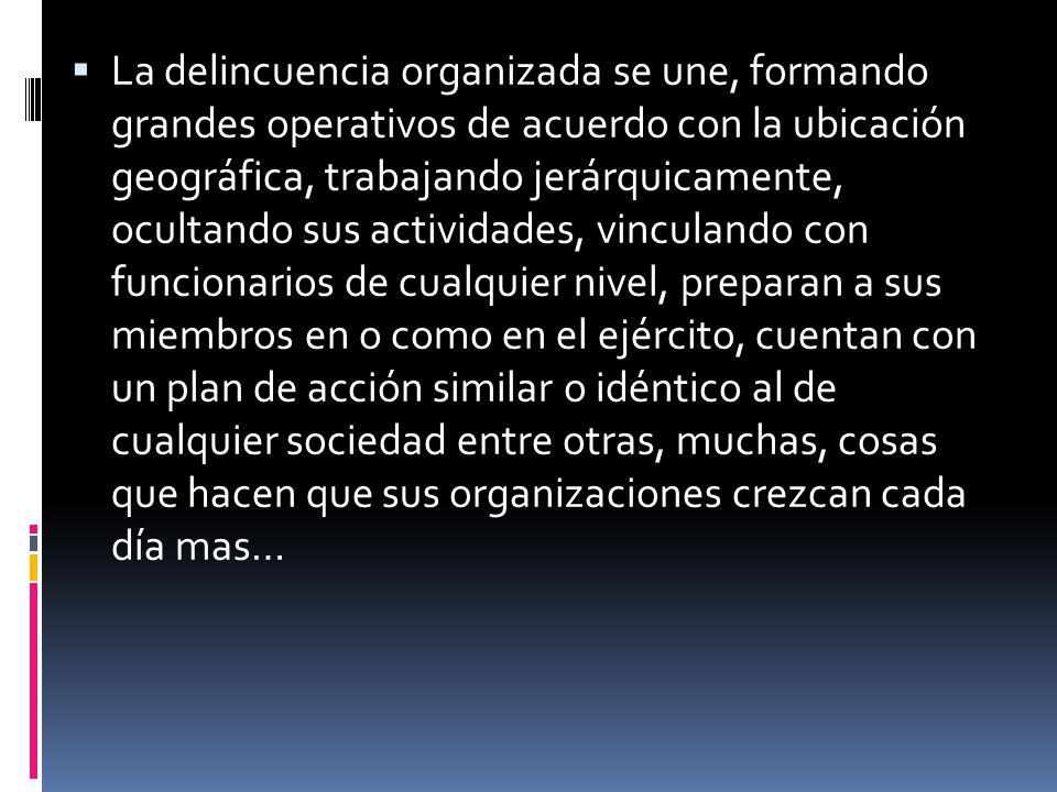 La delincuencia organizada se une, formando grandes operativos de acuerdo con la ubicación geográfica, trabajando jerárquicamente, ocultando sus actividades, vinculando con funcionarios de cualquier nivel, preparan a sus miembros en o como en el ejército, cuentan con un plan de acción similar o idéntico al de cualquier sociedad entre otras, muchas, cosas que hacen que sus organizaciones crezcan cada día mas…