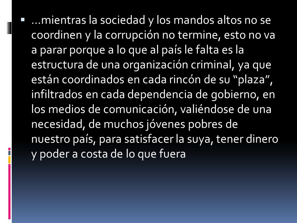 …mientras la sociedad y los mandos altos no se coordinen y la corrupción no termine, esto no va a parar porque a lo que al país le falta es la estructura de una organización criminal, ya que están coordinados en cada rincón de su plaza , infiltrados en cada dependencia de gobierno, en los medios de comunicación, valiéndose de una necesidad, de muchos jóvenes pobres de nuestro país, para satisfacer la suya, tener dinero y poder a costa de lo que fuera