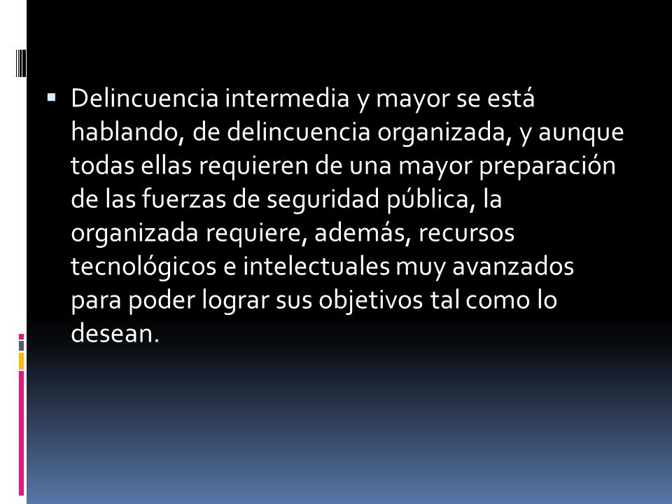 Delincuencia intermedia y mayor se está hablando, de delincuencia organizada, y aunque todas ellas requieren de una mayor preparación de las fuerzas de seguridad pública, la organizada requiere, además, recursos tecnológicos e intelectuales muy avanzados para poder lograr sus objetivos tal como lo desean.