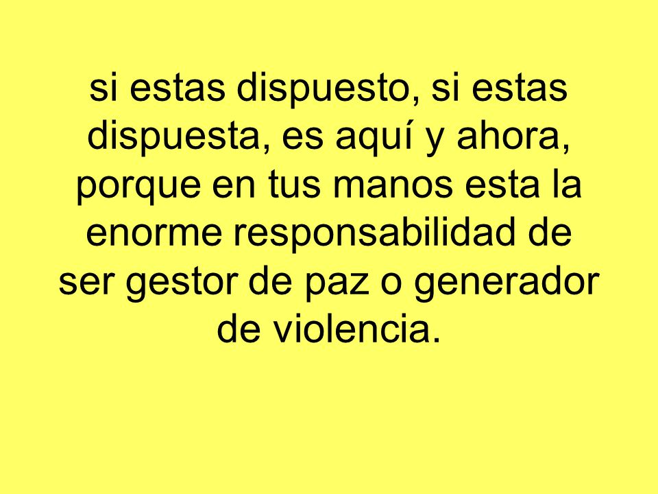 si estas dispuesto, si estas dispuesta, es aquí y ahora, porque en tus manos esta la enorme responsabilidad de ser gestor de paz o generador de violencia.