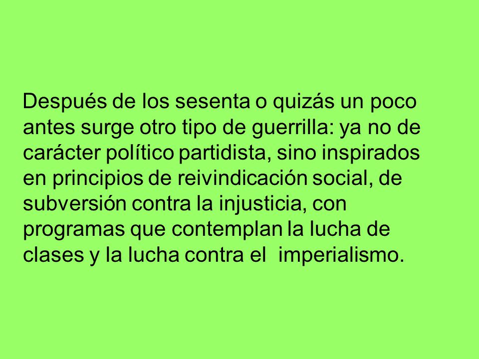 Después de los sesenta o quizás un poco antes surge otro tipo de guerrilla: ya no de carácter político partidista, sino inspirados en principios de reivindicación social, de subversión contra la injusticia, con programas que contemplan la lucha de clases y la lucha contra el imperialismo.
