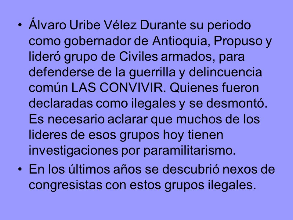 Álvaro Uribe Vélez Durante su periodo como gobernador de Antioquia, Propuso y lideró grupo de Civiles armados, para defenderse de la guerrilla y delincuencia común LAS CONVIVIR. Quienes fueron declaradas como ilegales y se desmontó. Es necesario aclarar que muchos de los lideres de esos grupos hoy tienen investigaciones por paramilitarismo.