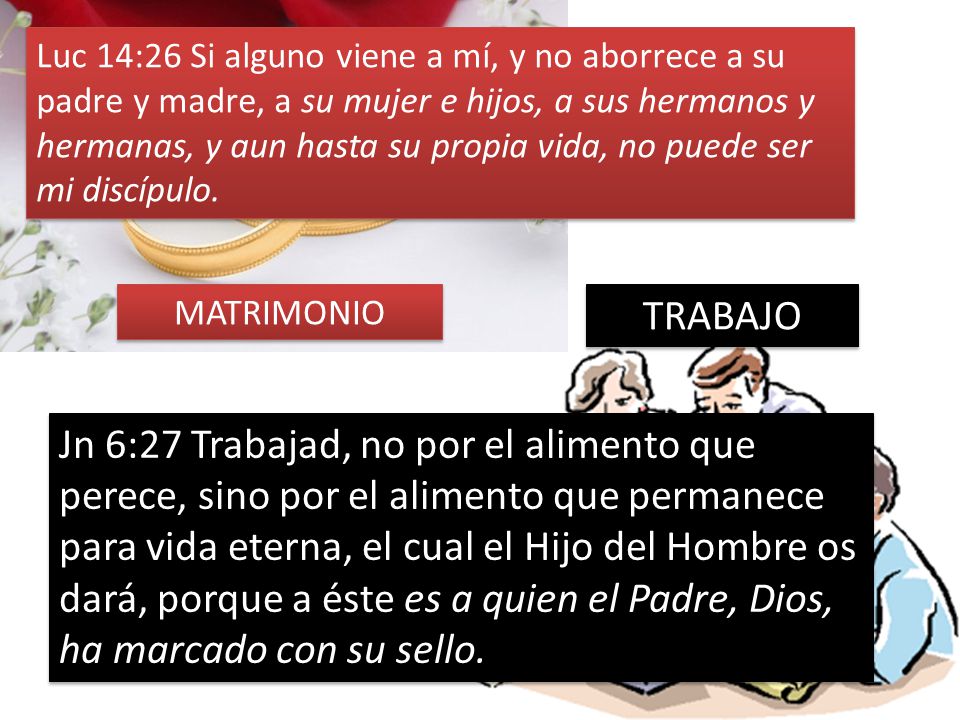 Luc 14:26 Si alguno viene a mí, y no aborrece a su padre y madre, a su mujer e hijos, a sus hermanos y hermanas, y aun hasta su propia vida, no puede ser mi discípulo.