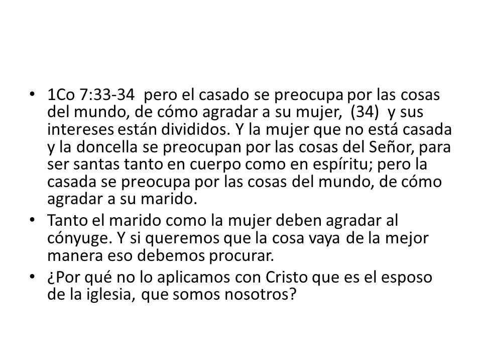 1Co 7:33-34 pero el casado se preocupa por las cosas del mundo, de cómo agradar a su mujer, (34) y sus intereses están divididos. Y la mujer que no está casada y la doncella se preocupan por las cosas del Señor, para ser santas tanto en cuerpo como en espíritu; pero la casada se preocupa por las cosas del mundo, de cómo agradar a su marido.