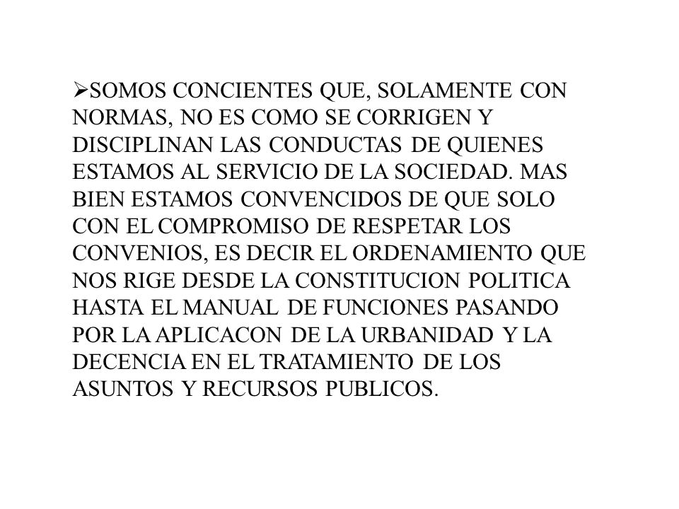 SOMOS CONCIENTES QUE, SOLAMENTE CON NORMAS, NO ES COMO SE CORRIGEN Y DISCIPLINAN LAS CONDUCTAS DE QUIENES ESTAMOS AL SERVICIO DE LA SOCIEDAD.