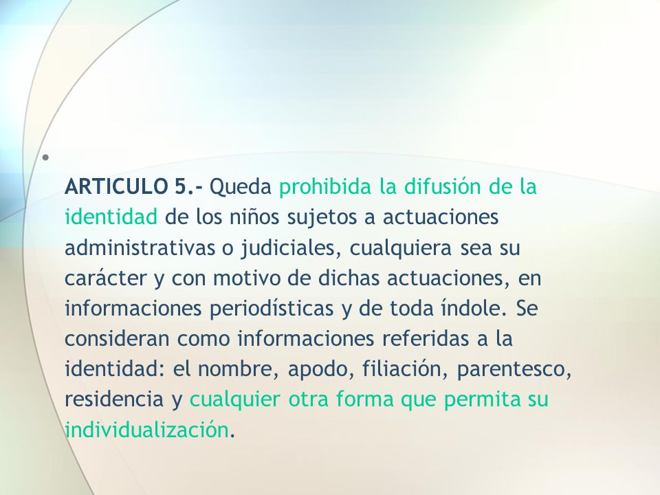 ARTICULO 5.- Queda prohibida la difusión de la identidad de los niños sujetos a actuaciones administrativas o judiciales, cualquiera sea su carácter y con motivo de dichas actuaciones, en informaciones periodísticas y de toda índole.