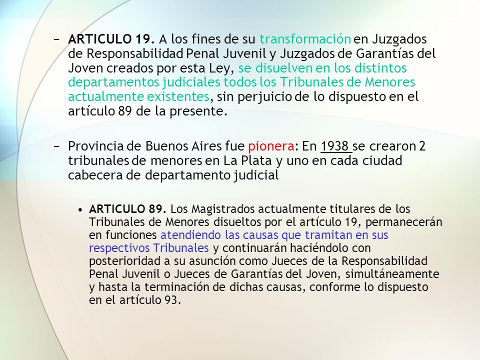 ARTICULO 19. A los fines de su transformación en Juzgados de Responsabilidad Penal Juvenil y Juzgados de Garantías del Joven creados por esta Ley, se disuelven en los distintos departamentos judiciales todos los Tribunales de Menores actualmente existentes, sin perjuicio de lo dispuesto en el artículo 89 de la presente.