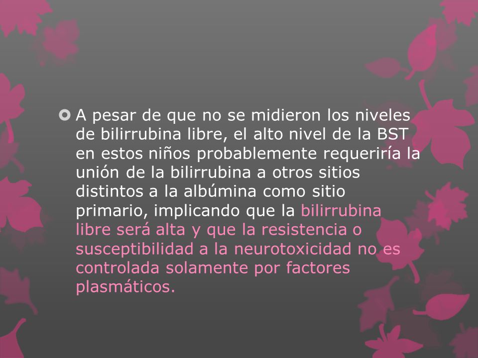 A pesar de que no se midieron los niveles de bilirrubina libre, el alto nivel de la BST en estos niños probablemente requeriría la unión de la bilirrubina a otros sitios distintos a la albúmina como sitio primario, implicando que la bilirrubina libre será alta y que la resistencia o susceptibilidad a la neurotoxicidad no es controlada solamente por factores plasmáticos.