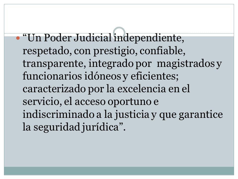 Un Poder Judicial independiente, respetado, con prestigio, confiable, transparente, integrado por magistrados y funcionarios idóneos y eficientes; caracterizado por la excelencia en el servicio, el acceso oportuno e indiscriminado a la justicia y que garantice la seguridad jurídica .