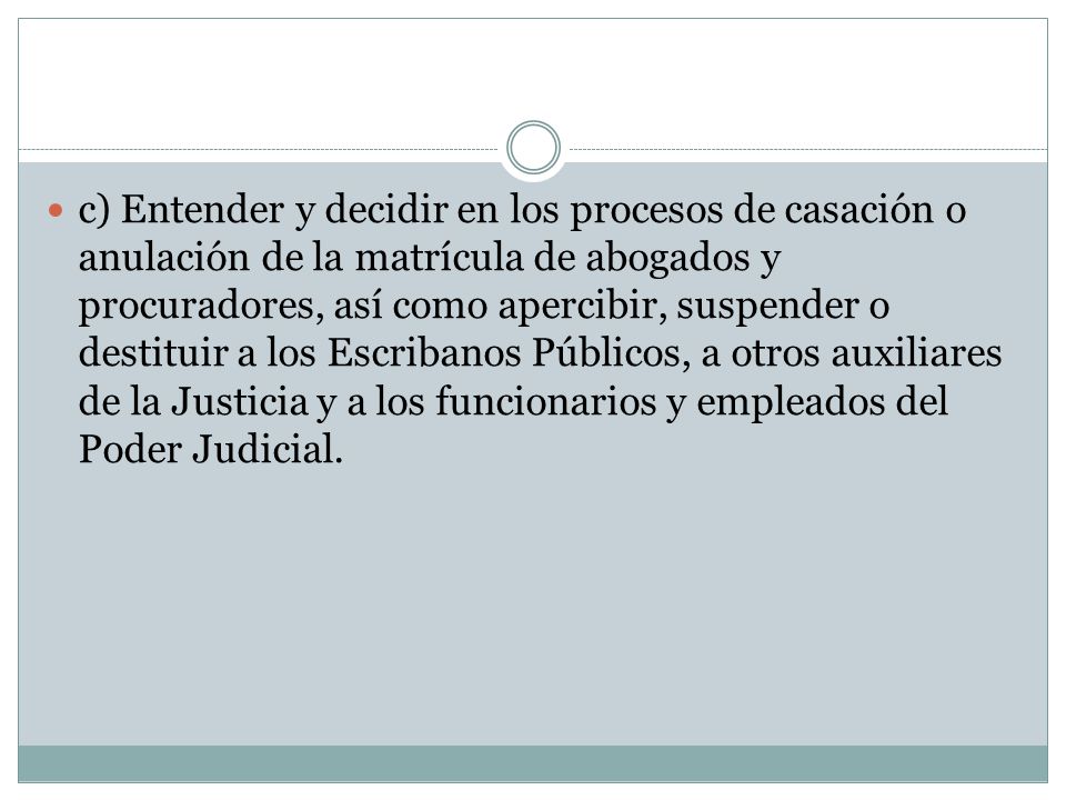 c) Entender y decidir en los procesos de casación o anulación de la matrícula de abogados y procuradores, así como apercibir, suspender o destituir a los Escribanos Públicos, a otros auxiliares de la Justicia y a los funcionarios y empleados del Poder Judicial.