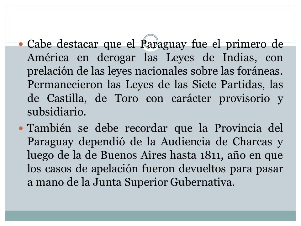 Cabe destacar que el Paraguay fue el primero de América en derogar las Leyes de Indias, con prelación de las leyes nacionales sobre las foráneas. Permanecieron las Leyes de las Siete Partidas, las de Castilla, de Toro con carácter provisorio y subsidiario.