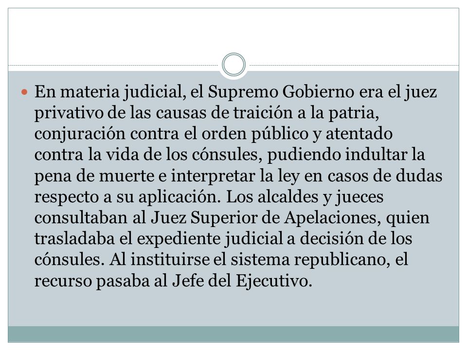 En materia judicial, el Supremo Gobierno era el juez privativo de las causas de traición a la patria, conjuración contra el orden público y atentado contra la vida de los cónsules, pudiendo indultar la pena de muerte e interpretar la ley en casos de dudas respecto a su aplicación.