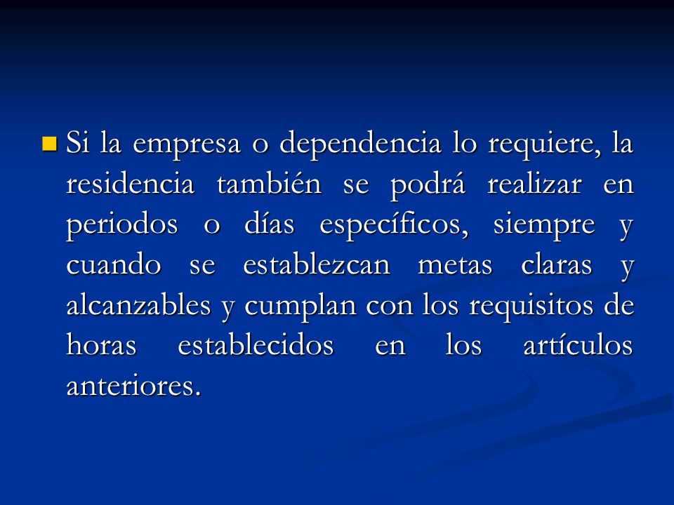 Si la empresa o dependencia lo requiere, la residencia también se podrá realizar en periodos o días específicos, siempre y cuando se establezcan metas claras y alcanzables y cumplan con los requisitos de horas establecidos en los artículos anteriores.