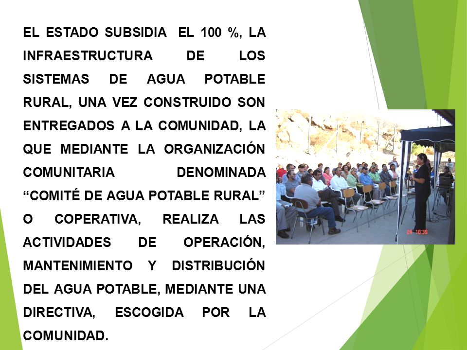 EL ESTADO SUBSIDIA EL 100 %, LA INFRAESTRUCTURA DE LOS SISTEMAS DE AGUA POTABLE RURAL, UNA VEZ CONSTRUIDO SON ENTREGADOS A LA COMUNIDAD, LA QUE MEDIANTE LA ORGANIZACIÓN COMUNITARIA DENOMINADA COMITÉ DE AGUA POTABLE RURAL O COPERATIVA, REALIZA LAS ACTIVIDADES DE OPERACIÓN, MANTENIMIENTO Y DISTRIBUCIÓN DEL AGUA POTABLE, MEDIANTE UNA DIRECTIVA, ESCOGIDA POR LA COMUNIDAD.