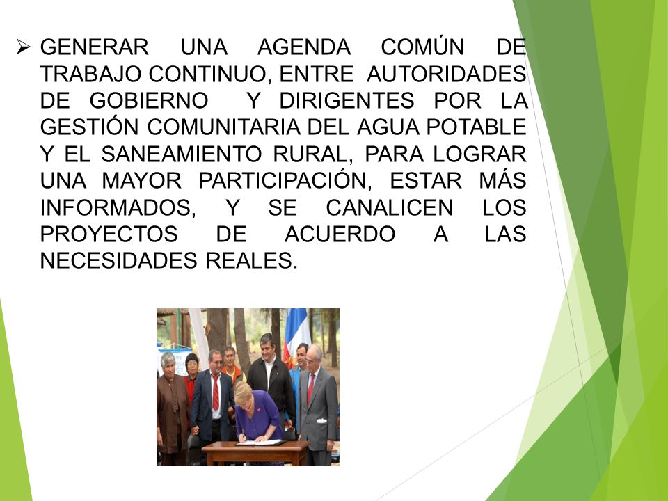 GENERAR UNA AGENDA COMÚN DE TRABAJO CONTINUO, ENTRE AUTORIDADES DE GOBIERNO Y DIRIGENTES POR LA GESTIÓN COMUNITARIA DEL AGUA POTABLE Y EL SANEAMIENTO RURAL, PARA LOGRAR UNA MAYOR PARTICIPACIÓN, ESTAR MÁS INFORMADOS, Y SE CANALICEN LOS PROYECTOS DE ACUERDO A LAS NECESIDADES REALES.