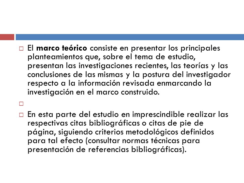 El marco teórico consiste en presentar los principales planteamientos que, sobre el tema de estudio, presentan las investigaciones recientes, las teorías y las conclusiones de las mismas y la postura del investigador respecto a la información revisada enmarcando la investigación en el marco construido.
