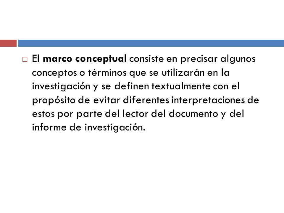 El marco conceptual consiste en precisar algunos conceptos o términos que se utilizarán en la investigación y se definen textualmente con el propósito de evitar diferentes interpretaciones de estos por parte del lector del documento y del informe de investigación.
