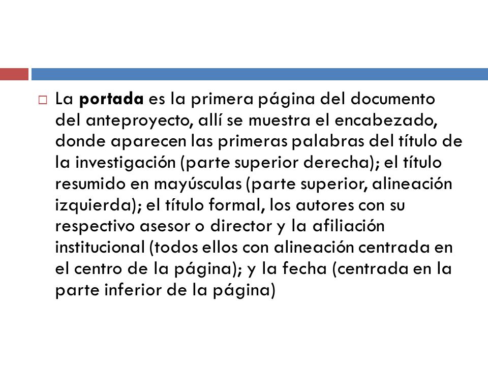 La portada es la primera página del documento del anteproyecto, allí se muestra el encabezado, donde aparecen las primeras palabras del título de la investigación (parte superior derecha); el título resumido en mayúsculas (parte superior, alineación izquierda); el título formal, los autores con su respectivo asesor o director y la afiliación institucional (todos ellos con alineación centrada en el centro de la página); y la fecha (centrada en la parte inferior de la página)