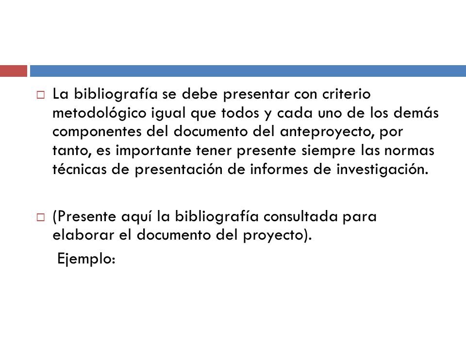 La bibliografía se debe presentar con criterio metodológico igual que todos y cada uno de los demás componentes del documento del anteproyecto, por tanto, es importante tener presente siempre las normas técnicas de presentación de informes de investigación.