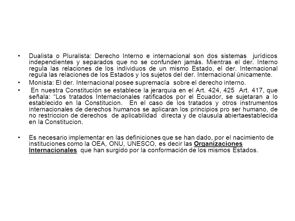 Dualista o Pluralista: Derecho Interno e internacional son dos sistemas jurídicos independientes y separados que no se confunden jamás. Mientras el der. Interno regula las relaciones de los individuos de un mismo Estado, el der. Internacional regula las relaciones de los Estados y los sujetos del der. Internacional únicamente.