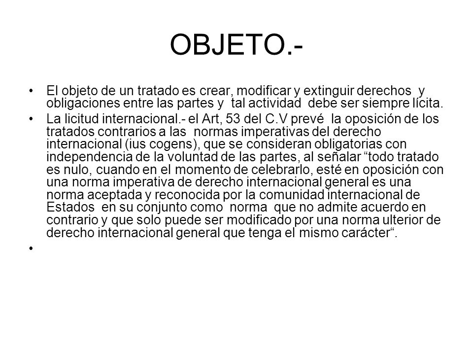 OBJETO.- El objeto de un tratado es crear, modificar y extinguir derechos y obligaciones entre las partes y tal actividad debe ser siempre lícita.