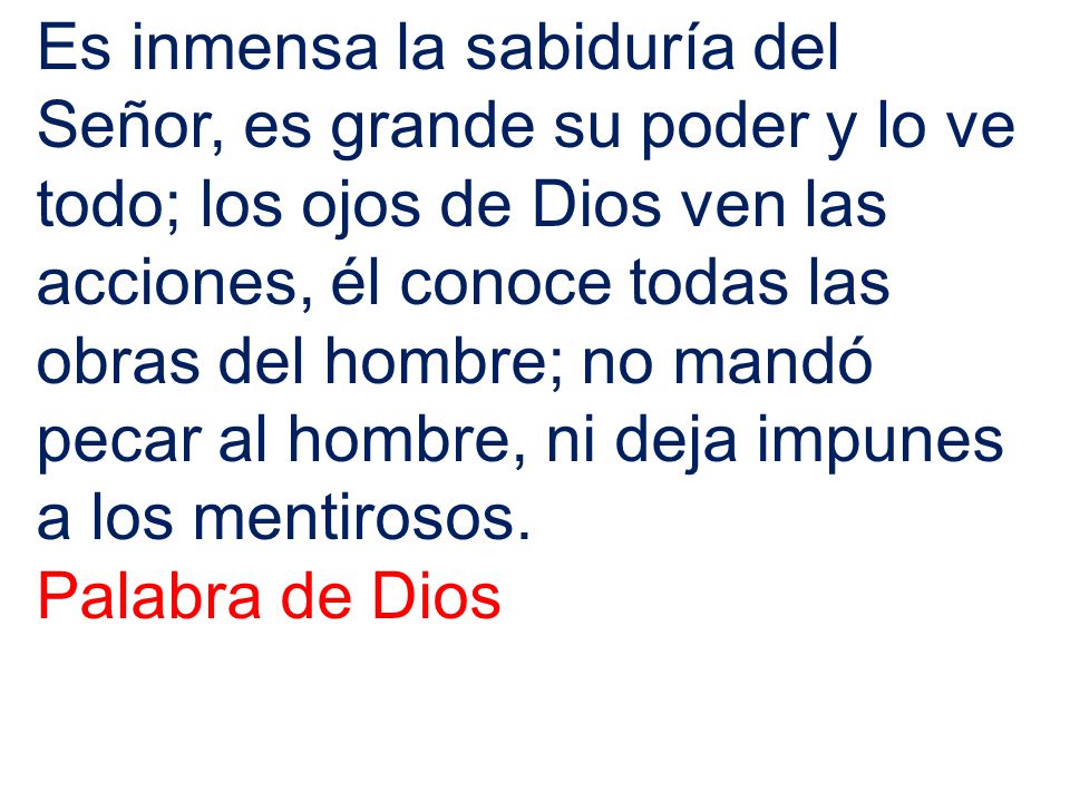 Es inmensa la sabiduría del Señor, es grande su poder y lo ve todo; los ojos de Dios ven las acciones, él conoce todas las obras del hombre; no mandó pecar al hombre, ni deja impunes a los mentirosos.