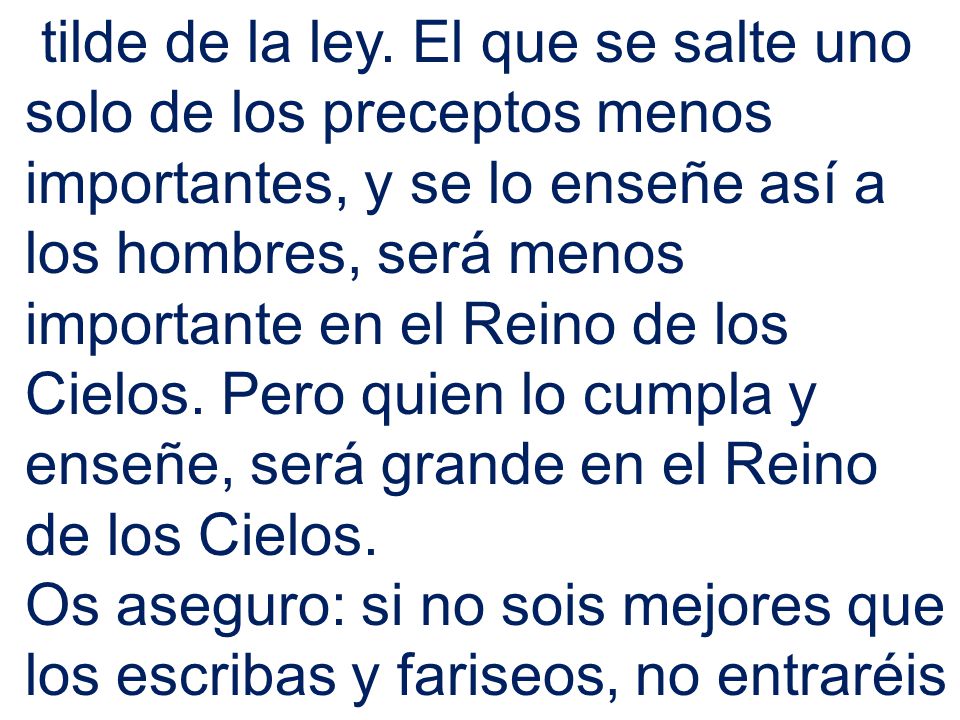 tilde de la ley. El que se salte uno solo de los preceptos menos importantes, y se lo enseñe así a los hombres, será menos importante en el Reino de los Cielos. Pero quien lo cumpla y enseñe, será grande en el Reino de los Cielos.