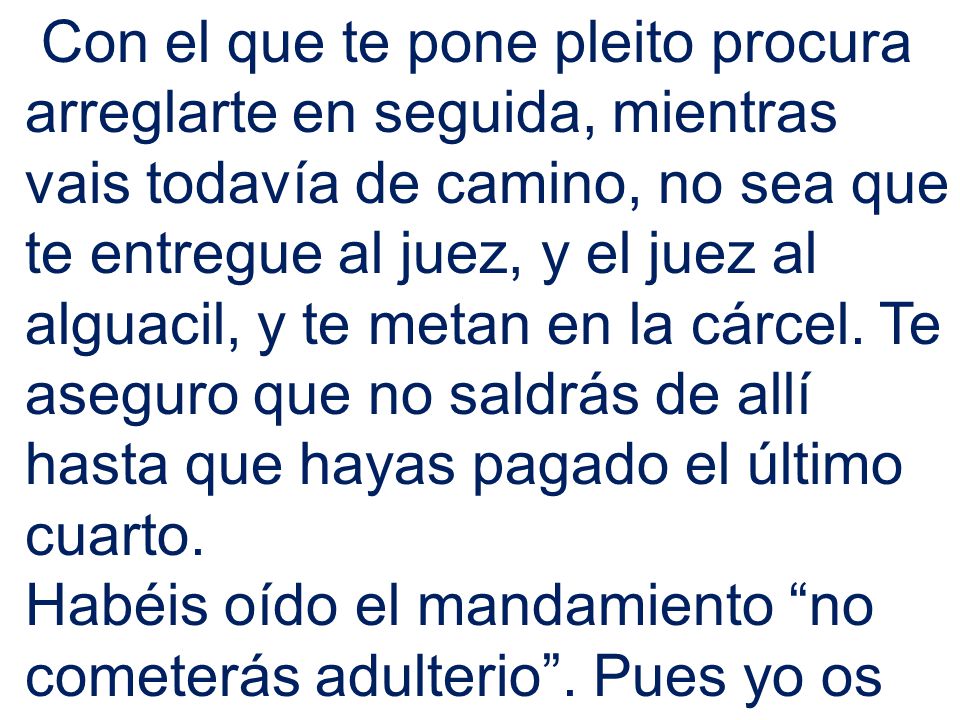 Con el que te pone pleito procura arreglarte en seguida, mientras vais todavía de camino, no sea que te entregue al juez, y el juez al alguacil, y te metan en la cárcel. Te aseguro que no saldrás de allí hasta que hayas pagado el último cuarto.