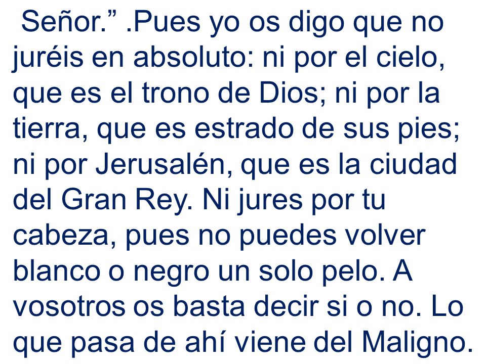 Señor. .Pues yo os digo que no juréis en absoluto: ni por el cielo, que es el trono de Dios; ni por la tierra, que es estrado de sus pies; ni por Jerusalén, que es la ciudad del Gran Rey.