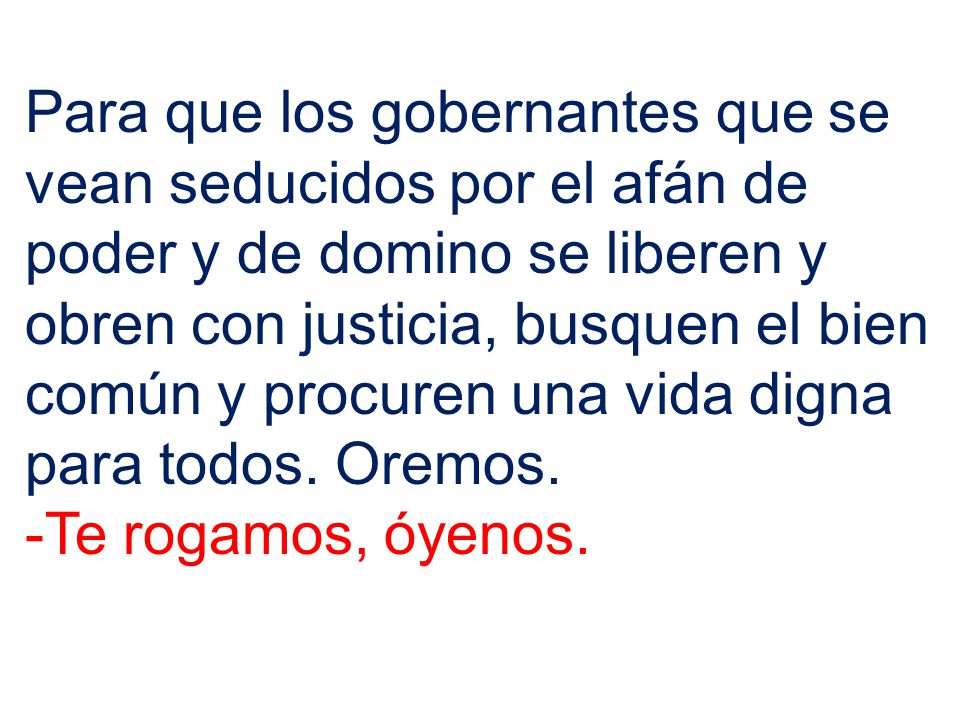 Para que los gobernantes que se vean seducidos por el afán de poder y de domino se liberen y obren con justicia, busquen el bien común y procuren una vida digna para todos. Oremos.