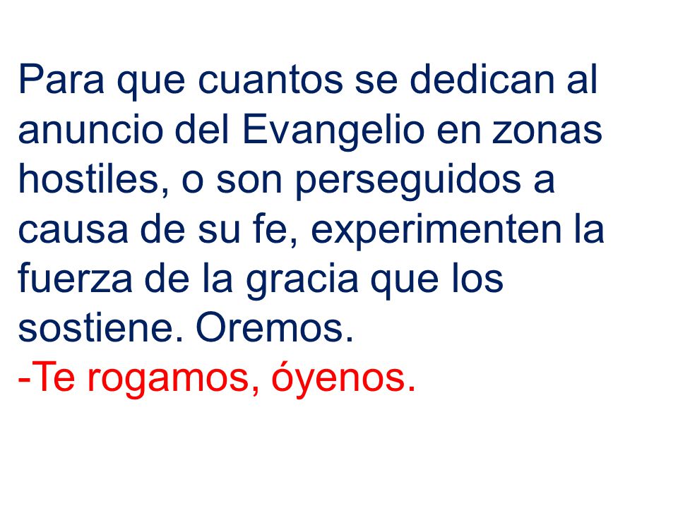 Para que cuantos se dedican al anuncio del Evangelio en zonas hostiles, o son perseguidos a causa de su fe, experimenten la fuerza de la gracia que los sostiene. Oremos.