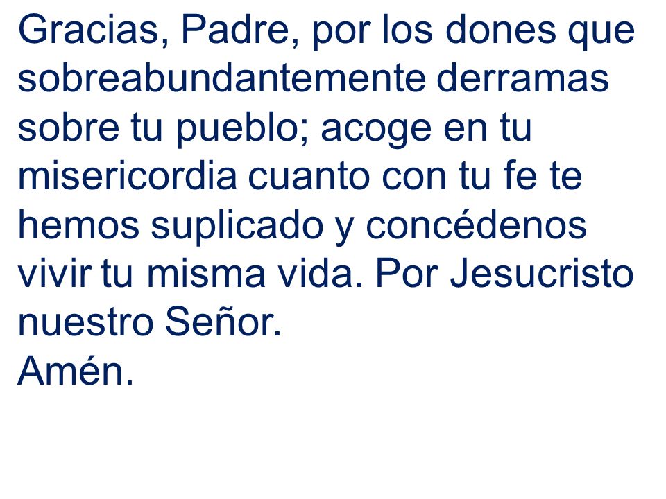 Gracias, Padre, por los dones que sobreabundantemente derramas sobre tu pueblo; acoge en tu misericordia cuanto con tu fe te hemos suplicado y concédenos vivir tu misma vida. Por Jesucristo nuestro Señor.