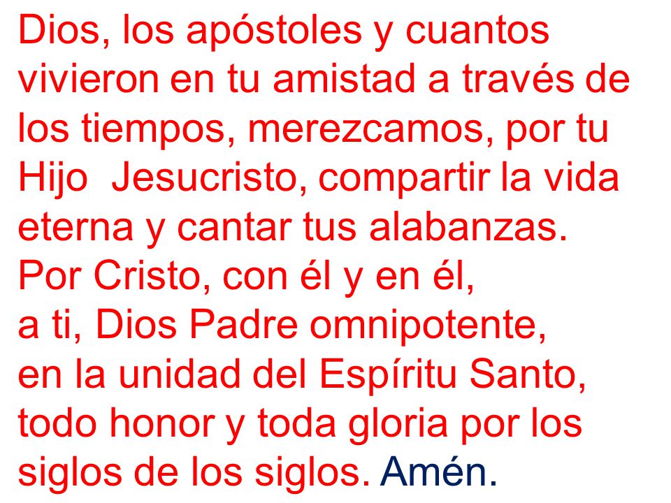 Dios, los apóstoles y cuantos vivieron en tu amistad a través de los tiempos, merezcamos, por tu Hijo Jesucristo, compartir la vida