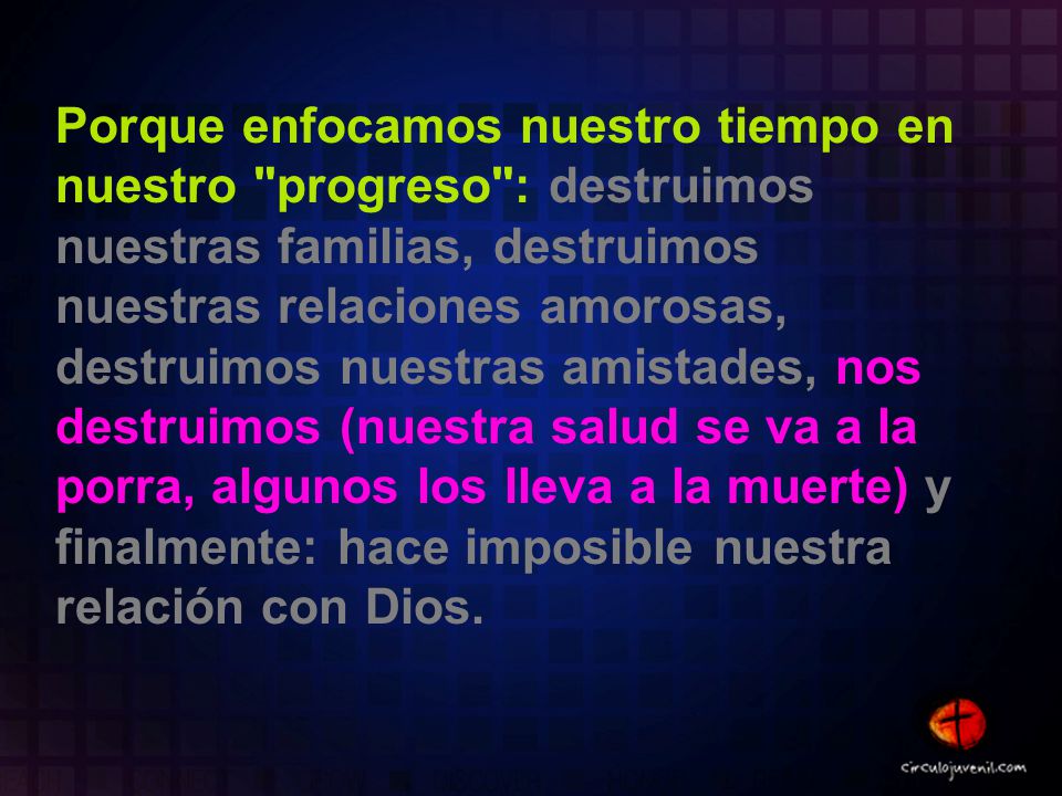Porque enfocamos nuestro tiempo en nuestro progreso : destruimos nuestras familias, destruimos nuestras relaciones amorosas, destruimos nuestras amistades, nos destruimos (nuestra salud se va a la porra, algunos los lleva a la muerte) y finalmente: hace imposible nuestra relación con Dios.